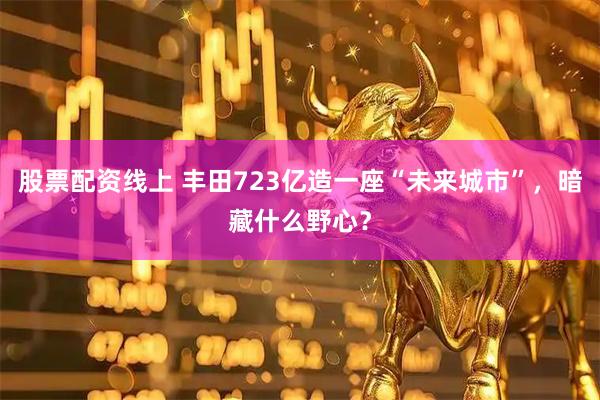股票配资线上 丰田723亿造一座“未来城市”，暗藏什么野心？