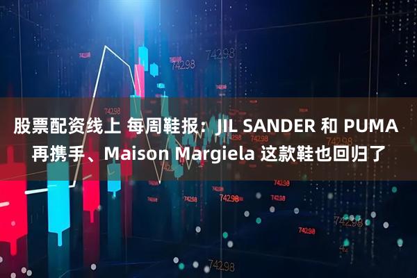 股票配资线上 每周鞋报：JIL SANDER 和 PUMA 再携手、Maison Margiela 这款鞋也回归了