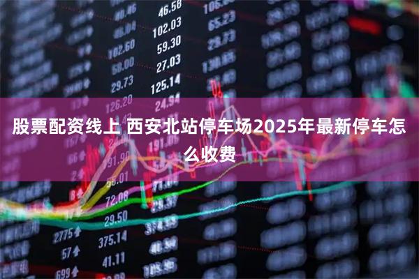 股票配资线上 西安北站停车场2025年最新停车怎么收费