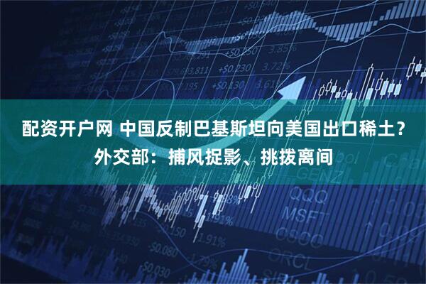 配资开户网 中国反制巴基斯坦向美国出口稀土？外交部：捕风捉影、挑拨离间