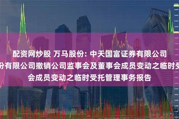 配资网炒股 万马股份: 中天国富证券有限公司关于浙江万马股份有限公司撤销公司监事会及董事会成员变动之临时受托管理事务报告