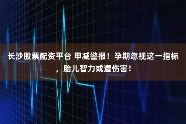 长沙股票配资平台 甲减警报！孕期忽视这一指标，胎儿智力或遭伤害！