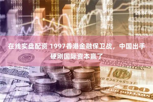 在线实盘配资 1997香港金融保卫战，中国出手硬刚国际资本赢了
