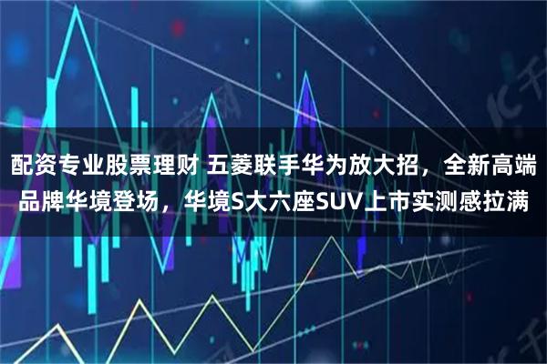 配资专业股票理财 五菱联手华为放大招，全新高端品牌华境登场，华境S大六座SUV上市实测感拉满