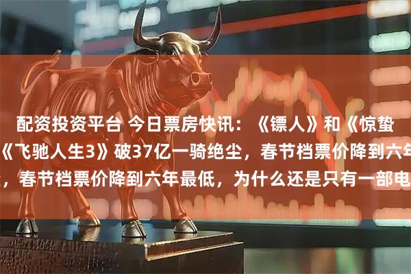 配资投资平台 今日票房快讯：《镖人》和《惊蛰无声》双双破11亿，《飞驰人生3》破37亿一骑绝尘，春节档票价降到六年最低，为什么还是只有一部电影赢了