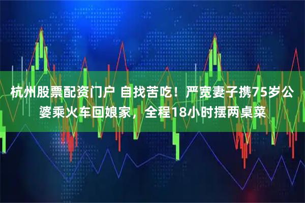 杭州股票配资门户 自找苦吃！严宽妻子携75岁公婆乘火车回娘家，全程18小时摆两桌菜