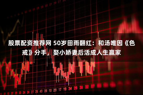 股票配资推荐网 50岁田雨翻红：和汤唯因《色戒》分手，娶小娇妻后活成人生赢家