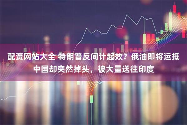 配资网站大全 特朗普反间计起效？俄油即将运抵中国却突然掉头，被大量送往印度