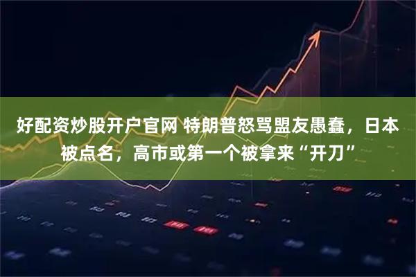 好配资炒股开户官网 特朗普怒骂盟友愚蠢，日本被点名，高市或第一个被拿来“开刀”