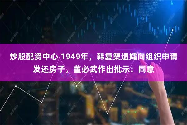 炒股配资中心 1949年，韩复榘遗孀向组织申请发还房子，董必武作出批示：同意
