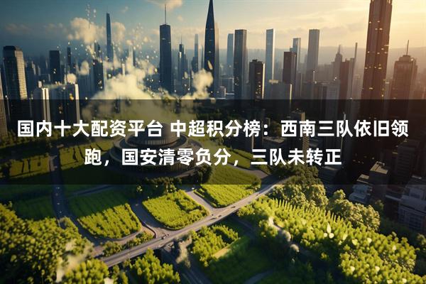 国内十大配资平台 中超积分榜：西南三队依旧领跑，国安清零负分，三队未转正