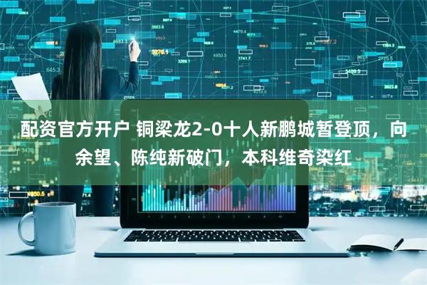 配资官方开户 铜梁龙2-0十人新鹏城暂登顶，向余望、陈纯新破门，本科维奇染红