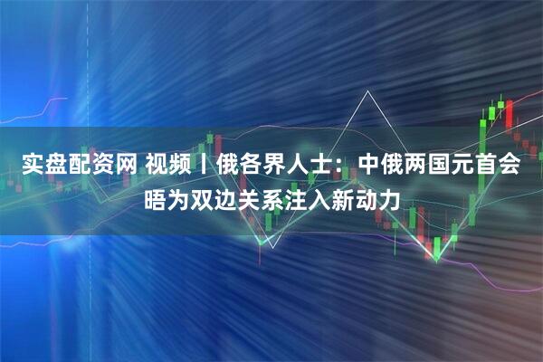 实盘配资网 视频丨俄各界人士：中俄两国元首会晤为双边关系注入新动力