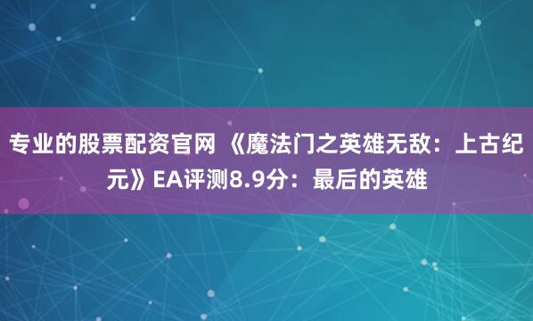专业的股票配资官网 《魔法门之英雄无敌：上古纪元》EA评测8.9分：最后的英雄